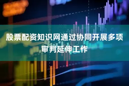 股票配资知识网通过协同开展多项审判延伸工作