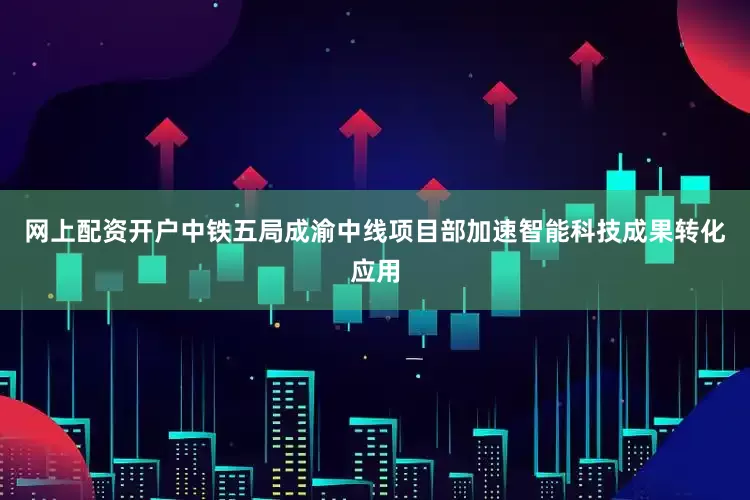 网上配资开户中铁五局成渝中线项目部加速智能科技成果转化应用