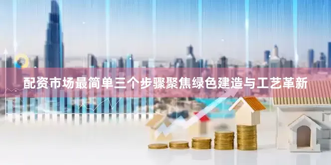 配资市场最简单三个步骤聚焦绿色建造与工艺革新
