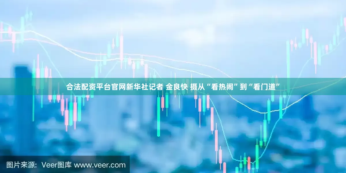 合法配资平台官网新华社记者 金良快 摄　　从“看热闹”到“看门道”