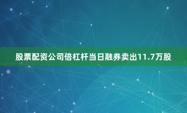 股票配资公司倍杠杆当日融券卖出11.7万股