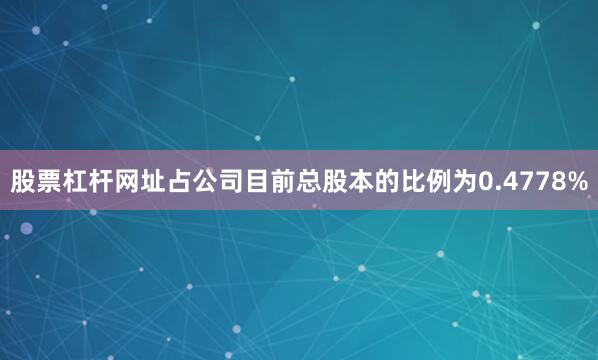 股票杠杆网址占公司目前总股本的比例为0.4778%
