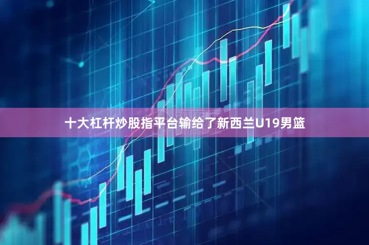十大杠杆炒股指平台输给了新西兰U19男篮