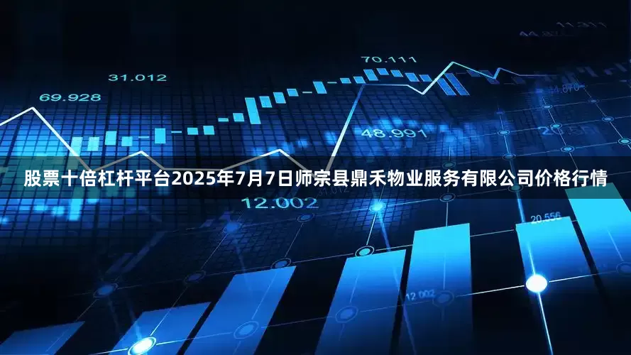 股票十倍杠杆平台2025年7月7日师宗县鼎禾物业服务有限公司价格行情