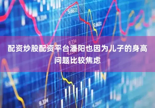 配资炒股配资平台潘阳也因为儿子的身高问题比较焦虑