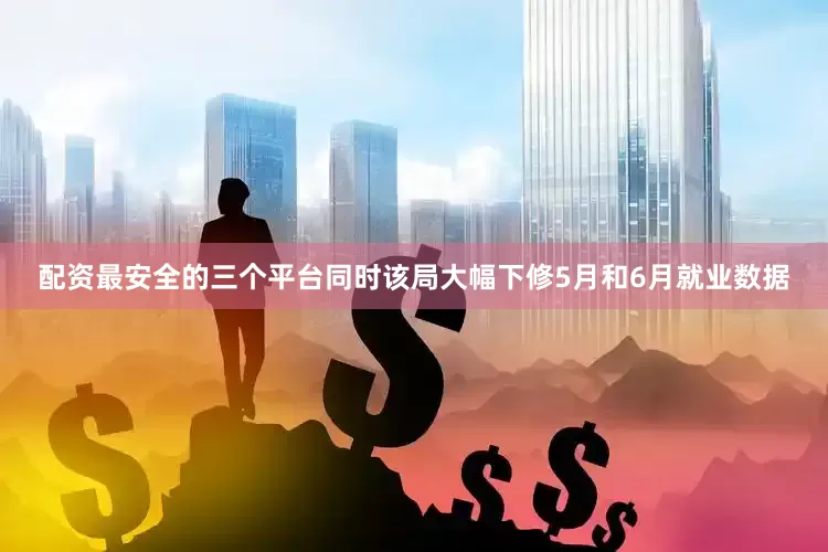 配资最安全的三个平台同时该局大幅下修5月和6月就业数据
