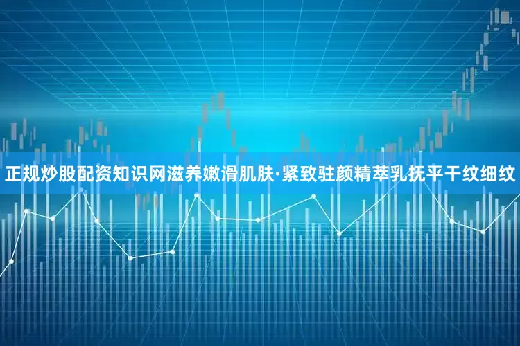 正规炒股配资知识网滋养嫩滑肌肤·紧致驻颜精萃乳抚平干纹细纹