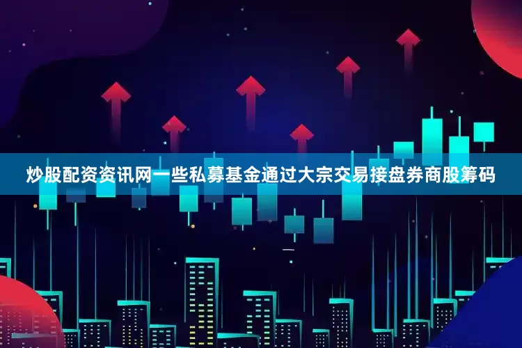 炒股配资资讯网一些私募基金通过大宗交易接盘券商股筹码