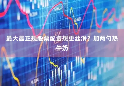 最大最正规股票配资想更丝滑？加两勺热牛奶