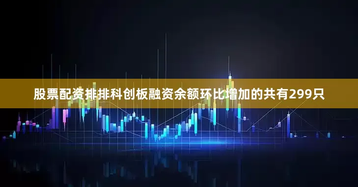 股票配资排排科创板融资余额环比增加的共有299只